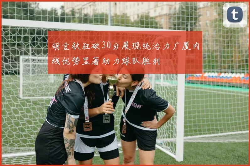 胡金秋狂砍30分展现统治力广厦内线优势显著助力球队胜利