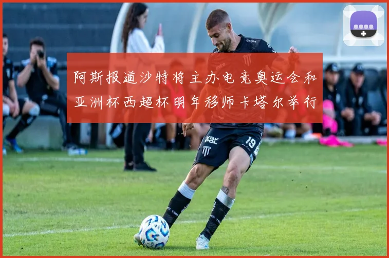 阿斯报道沙特将主办电竞奥运会和亚洲杯西超杯明年移师卡塔尔举行