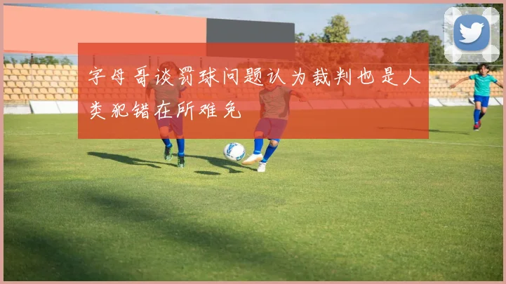 字母哥谈罚球问题认为裁判也是人类犯错在所难免
