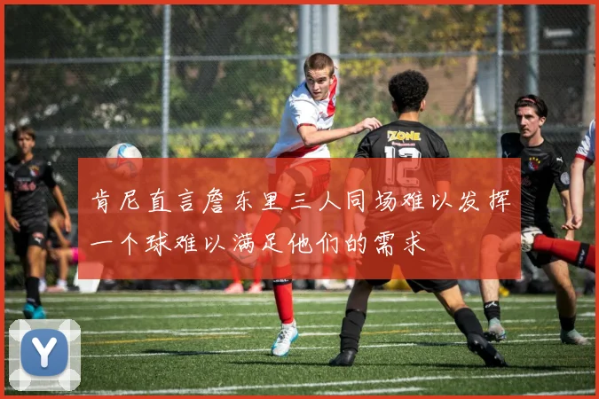 肯尼直言詹东里三人同场难以发挥一个球难以满足他们的需求