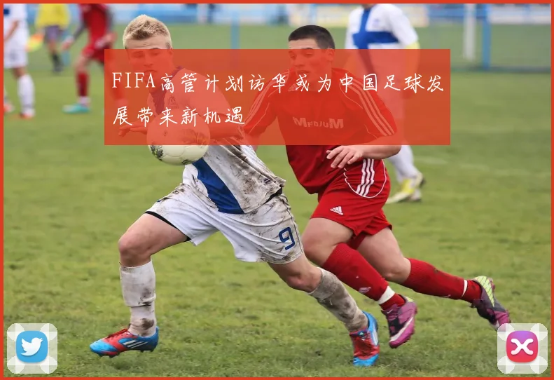 FIFA高管计划访华或为中国足球发展带来新机遇