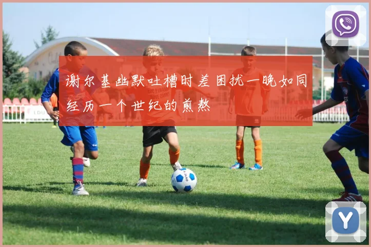 谢尔基幽默吐槽时差困扰一晚如同经历一个世纪的煎熬