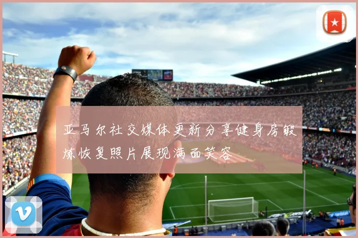亚马尔社交媒体更新分享健身房锻炼恢复照片展现满面笑容