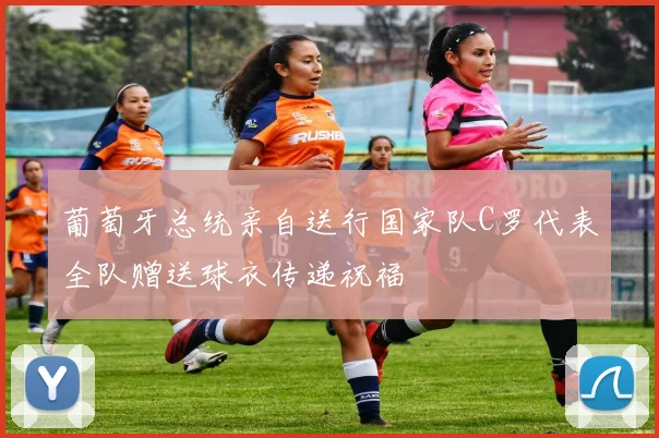 葡萄牙总统亲自送行国家队C罗代表全队赠送球衣传递祝福