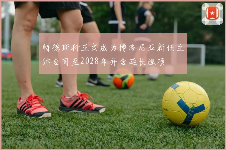 特德斯科正式成为博洛尼亚新任主帅合同至2028年并含延长选项