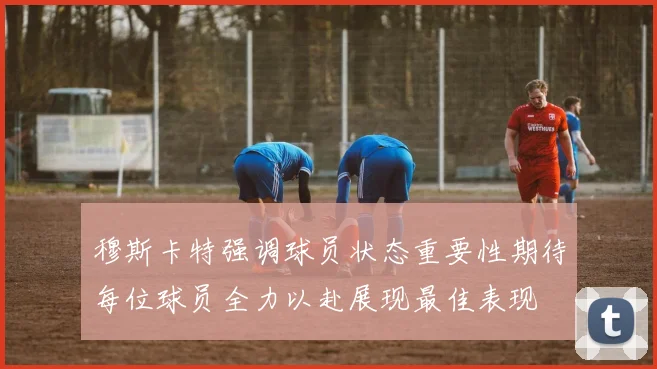 穆斯卡特强调球员状态重要性期待每位球员全力以赴展现最佳表现