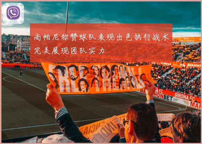 尚帕尼称赞球队表现出色执行战术完美展现团队实力