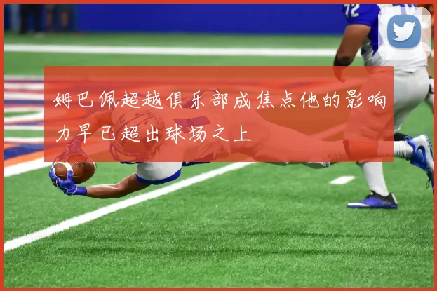 姆巴佩超越俱乐部成焦点他的影响力早已超出球场之上