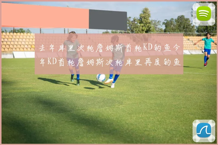 去年库里次轮詹姆斯首轮KD钓鱼今年KD首轮詹姆斯次轮库里再度钓鱼的奇妙对比