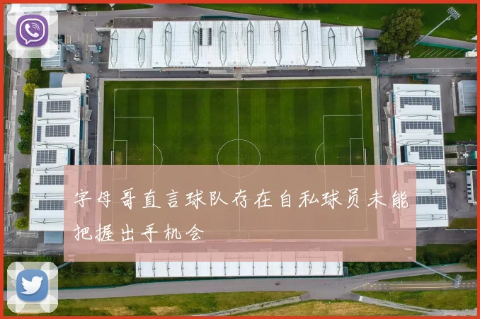 字母哥直言球队存在自私球员未能把握出手机会