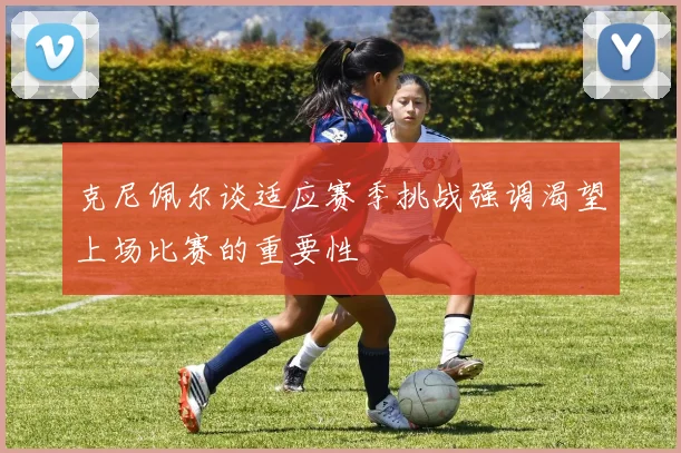 克尼佩尔谈适应赛季挑战强调渴望上场比赛的重要性