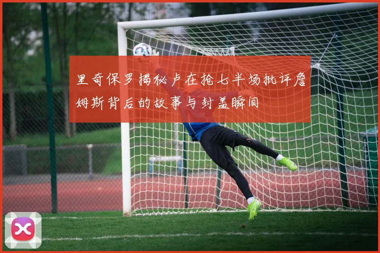 里奇保罗揭秘卢在抢七半场批评詹姆斯背后的故事与封盖瞬间