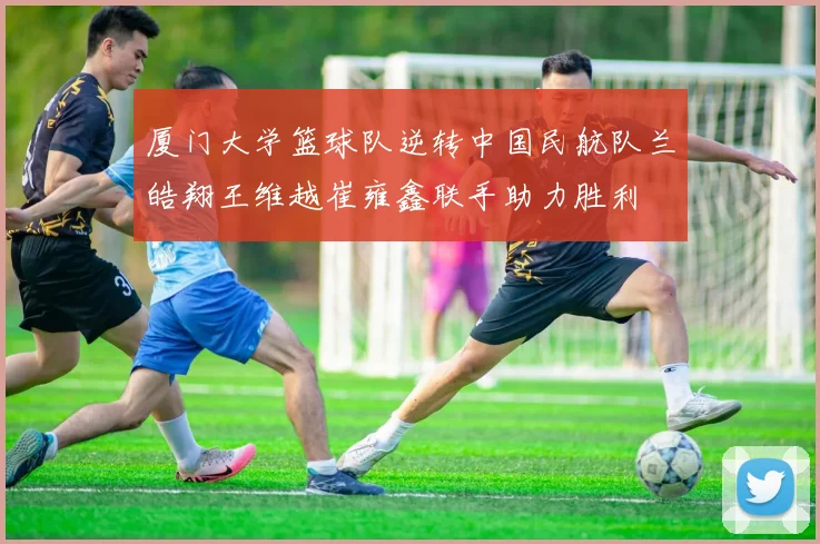 厦门大学篮球队逆转中国民航队兰皓翔王维越崔雍鑫联手助力胜利
