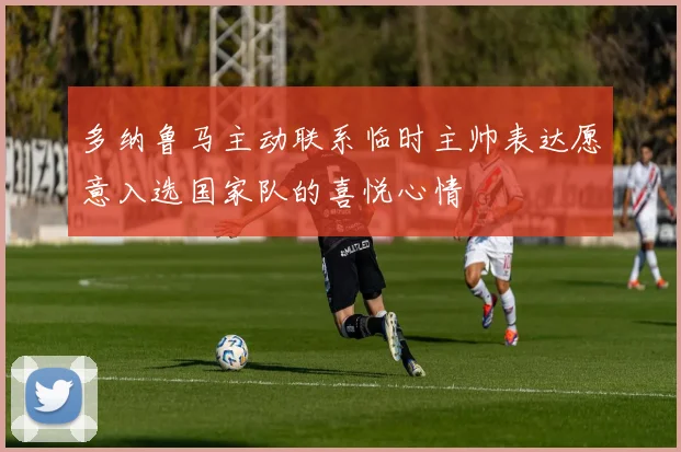 多纳鲁马主动联系临时主帅表达愿意入选国家队的喜悦心情