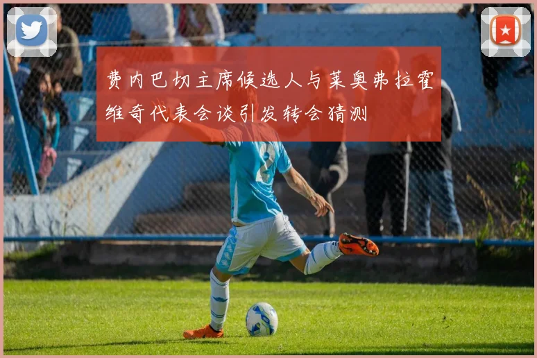 费内巴切主席候选人与莱奥弗拉霍维奇代表会谈引发转会猜测