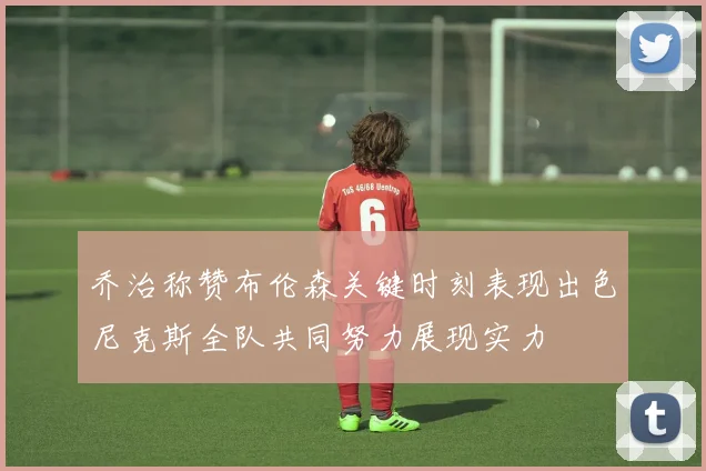 乔治称赞布伦森关键时刻表现出色尼克斯全队共同努力展现实力