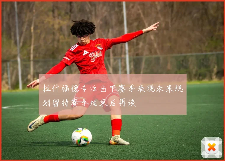 拉什福德专注当下赛季表现未来规划留待赛季结束后再谈