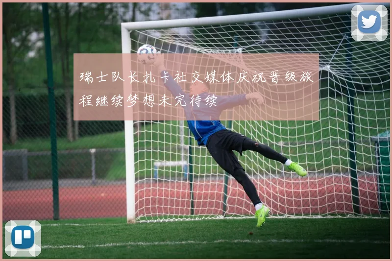 瑞士队长扎卡社交媒体庆祝晋级旅程继续梦想未完待续