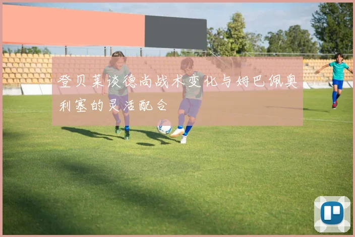 登贝莱谈德尚战术变化与姆巴佩奥利塞的灵活配合