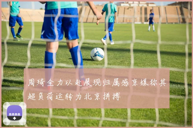 周琦全力以赴展现归属感京媒称其超负荷运转为北京拼搏