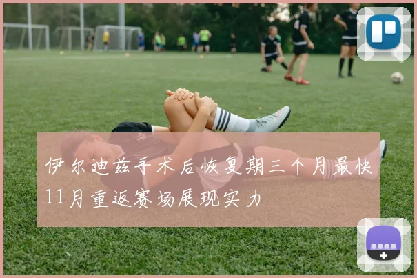 伊尔迪兹手术后恢复期三个月最快11月重返赛场展现实力