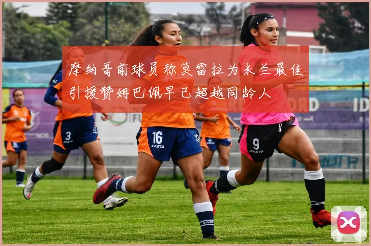 摩纳哥前球员称莫雷拉为米兰最佳引援赞姆巴佩早已超越同龄人