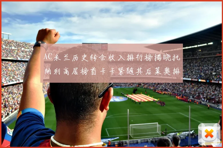 AC米兰历史转会收入排行榜揭晓托纳利高居榜首卡卡紧随其后莱奥排名第四